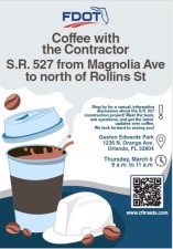 (Flyer includes a picture of a steaming coffee cup and a hard hat with coffee beans with text that reads:) Coffee with the Contractor S.R. 527 from Magnolia Ave to north of Rollins St. Stop by for a casual, informative
discussion about the S.R. 527 construction project! Meet the team, ask questions, and get the latest updates over coffee. We look forward to seeing you! Gaston Edwards Park
1236 N. Orange Ave. Orlando, FL 32804 Thursday, March 6 9 a.m. to 11 a.m